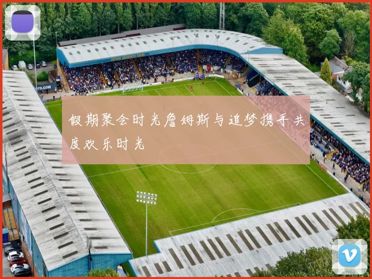 假期聚会时光詹姆斯与追梦携手共度欢乐时光