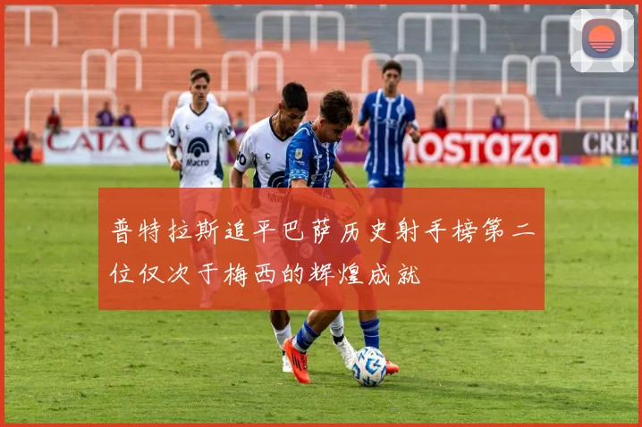 普特拉斯追平巴萨历史射手榜第二位仅次于梅西的辉煌成就