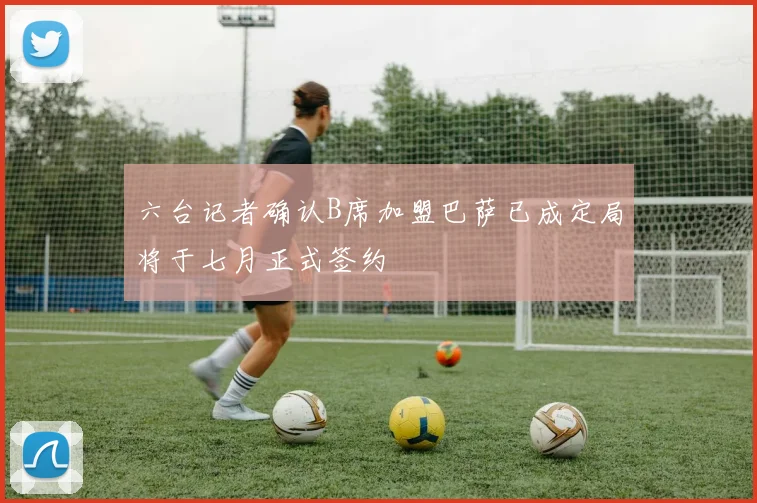 六台记者确认B席加盟巴萨已成定局将于七月正式签约