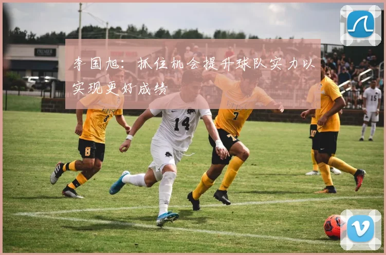 李国旭：抓住机会提升球队实力以实现更好成绩
