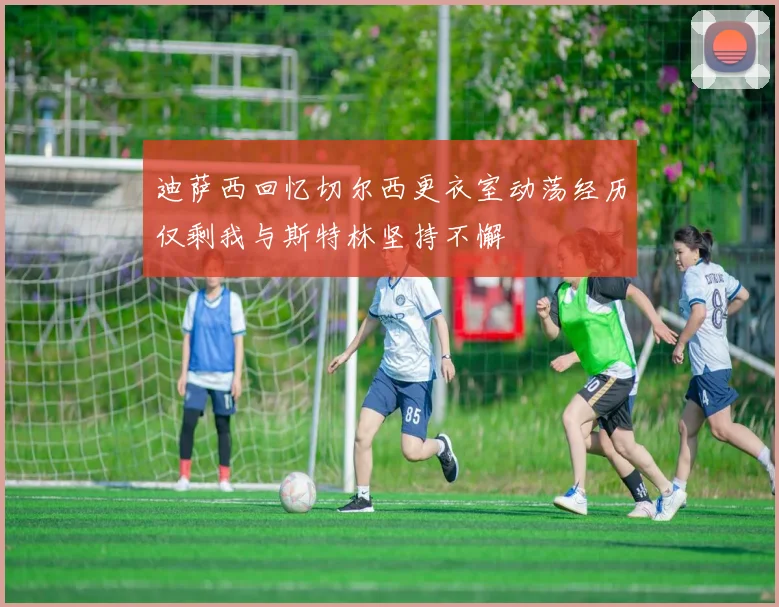 迪萨西回忆切尔西更衣室动荡经历仅剩我与斯特林坚持不懈