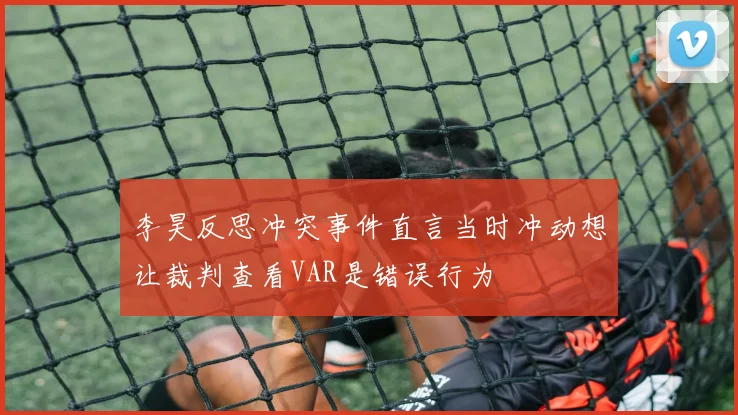 李昊反思冲突事件直言当时冲动想让裁判查看VAR是错误行为