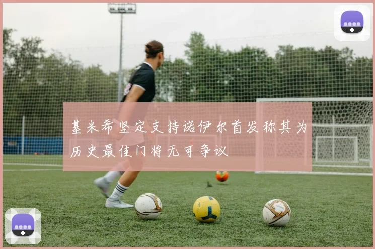 基米希坚定支持诺伊尔首发称其为历史最佳门将无可争议