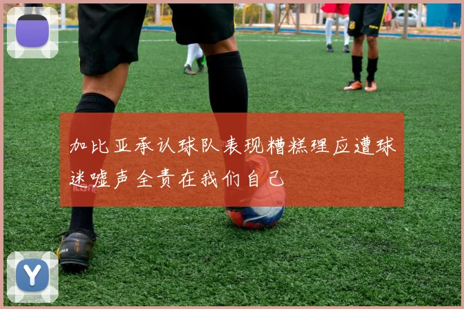 加比亚承认球队表现糟糕理应遭球迷嘘声全责在我们自己
