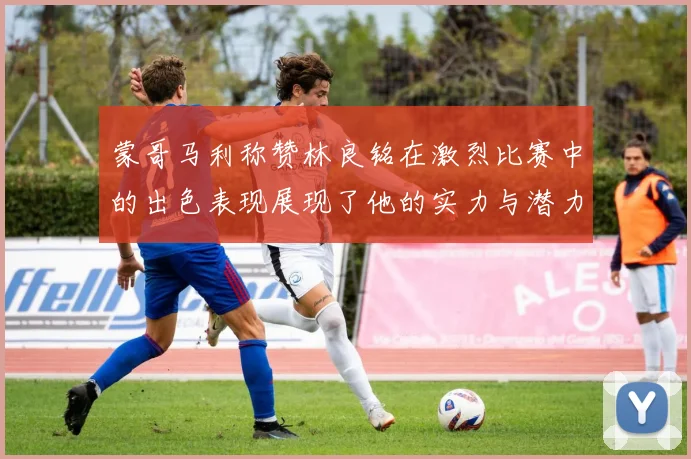 蒙哥马利称赞林良铭在激烈比赛中的出色表现展现了他的实力与潜力