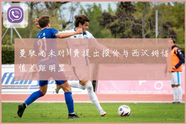 曼联尚未对M费提出报价与西汉姆估值差距明显