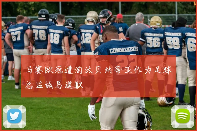 马赛欧冠遭淘汰贝纳蒂亚作为足球总监诚恳道歉