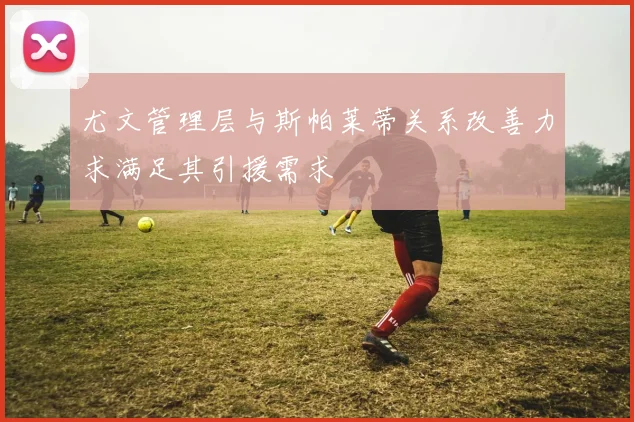 尤文管理层与斯帕莱蒂关系改善力求满足其引援需求