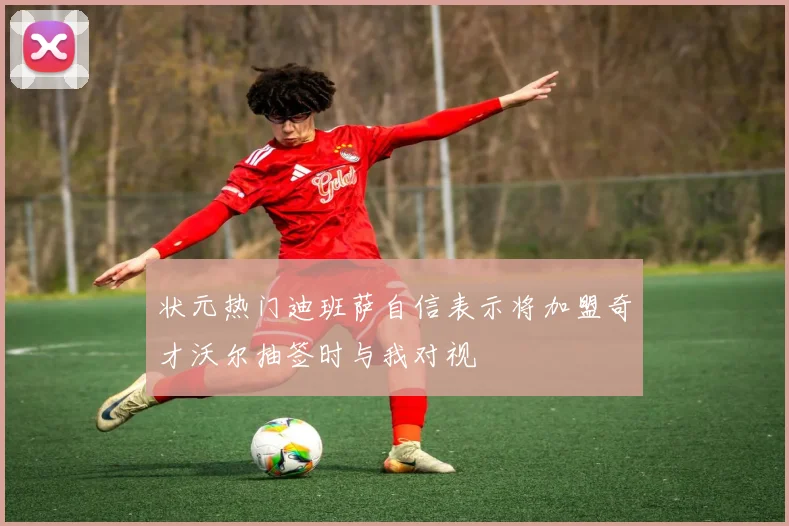 状元热门迪班萨自信表示将加盟奇才沃尔抽签时与我对视
