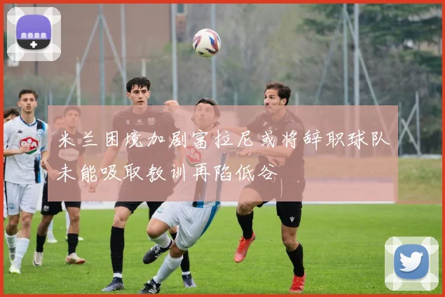 米兰困境加剧富拉尼或将辞职球队未能吸取教训再陷低谷