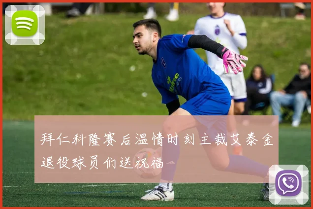 拜仁科隆赛后温情时刻主裁艾泰金退役球员们送祝福