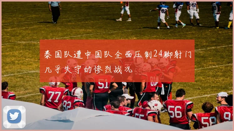 泰国队遭中国队全面压制24脚射门几乎失守的惨烈战况