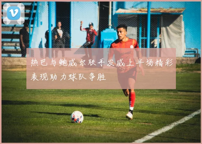 热巴与鲍威尔联手发威上半场精彩表现助力球队争胜