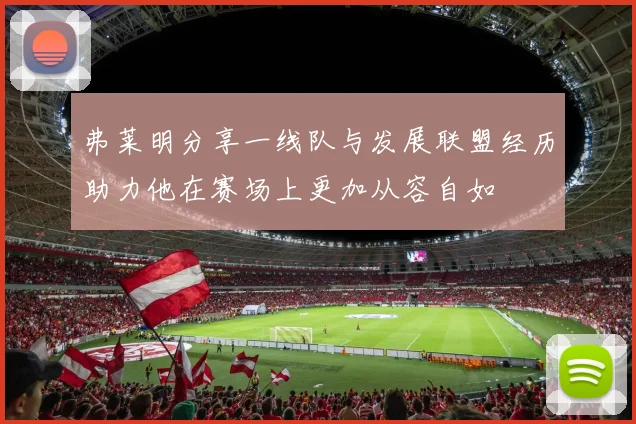 弗莱明分享一线队与发展联盟经历助力他在赛场上更加从容自如