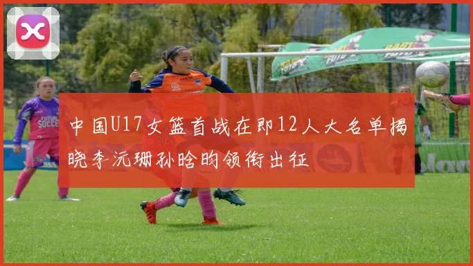 中国U17女篮首战在即12人大名单揭晓李沅珊孙晗昀领衔出征