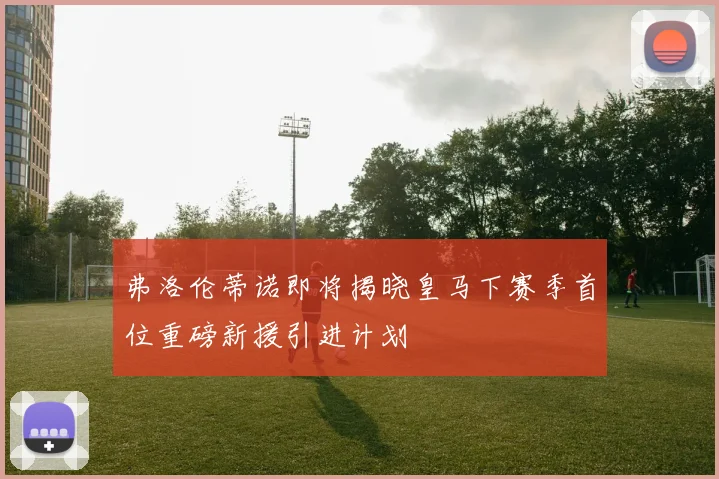 弗洛伦蒂诺即将揭晓皇马下赛季首位重磅新援引进计划