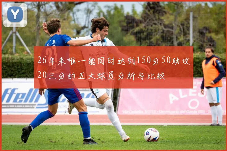 26年来唯一能同时达到150分50助攻20三分的五大球员分析与比较