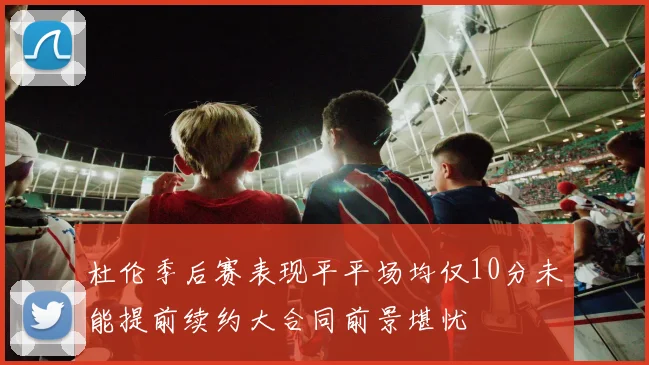 杜伦季后赛表现平平场均仅10分未能提前续约大合同前景堪忧
