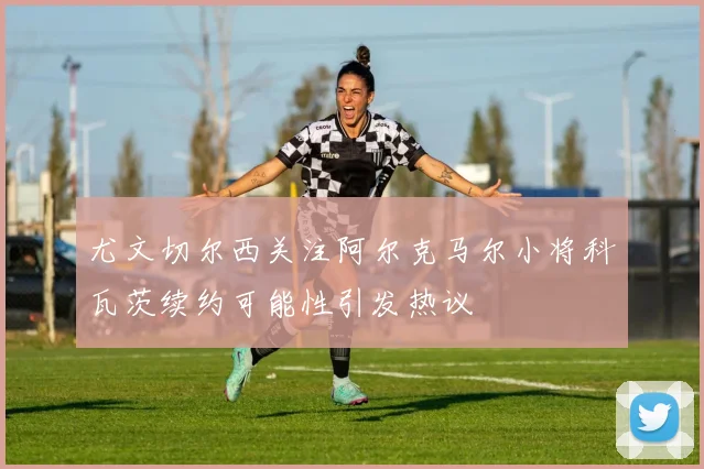 尤文切尔西关注阿尔克马尔小将科瓦茨续约可能性引发热议