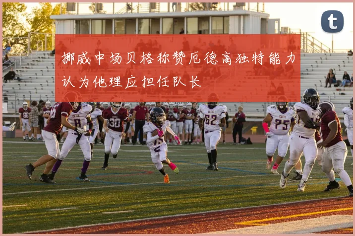 挪威中场贝格称赞厄德高独特能力认为他理应担任队长