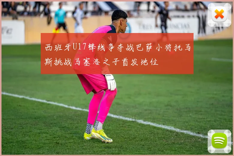 西班牙U17锋线争夺战巴萨小将托马斯挑战马塞洛之子首发地位