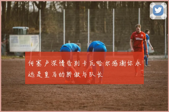 何塞卢深情告别卡瓦哈尔感谢你永远是皇马的骄傲与队长