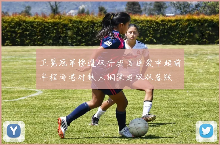 卫冕冠军惨遭双升班马逆袭中超前半程海港对铁人铜梁龙双双落败