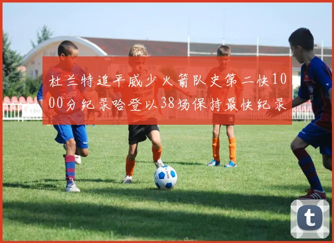 杜兰特追平威少火箭队史第二快1000分纪录哈登以38场保持最快纪录