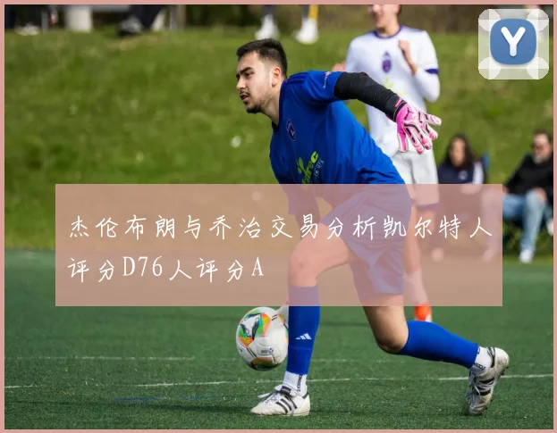杰伦布朗与乔治交易分析凯尔特人评分D76人评分A