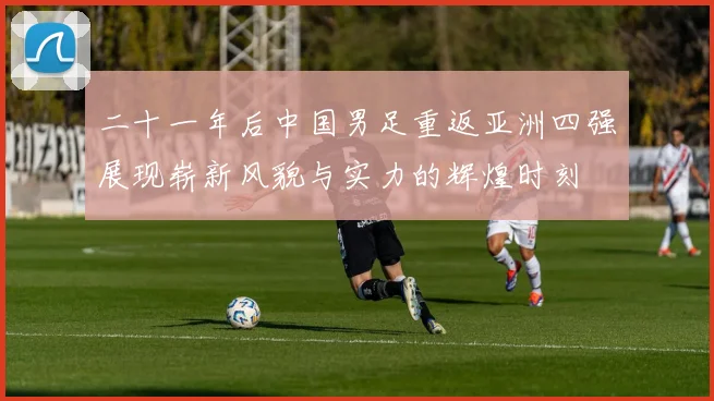 二十一年后中国男足重返亚洲四强展现崭新风貌与实力的辉煌时刻