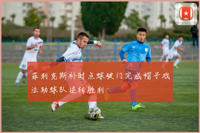 菲利克斯补时点球破门完成帽子戏法助球队逆转胜利